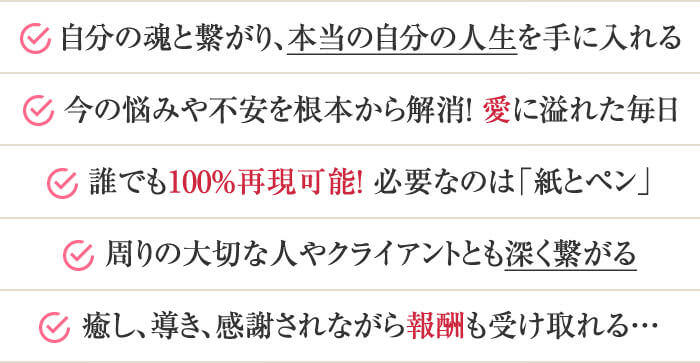 ・自分の魂と繋がり、本当の自分の人生を手に入れる・今の悩みや不安を根本から解消！愛に溢れた毎日・誰でも100%再現可能！必要なのは「紙とペン」・周りの大切な人やクライアントとも深く繋がる・癒し、導き、感謝されながら報酬も受け取れる…