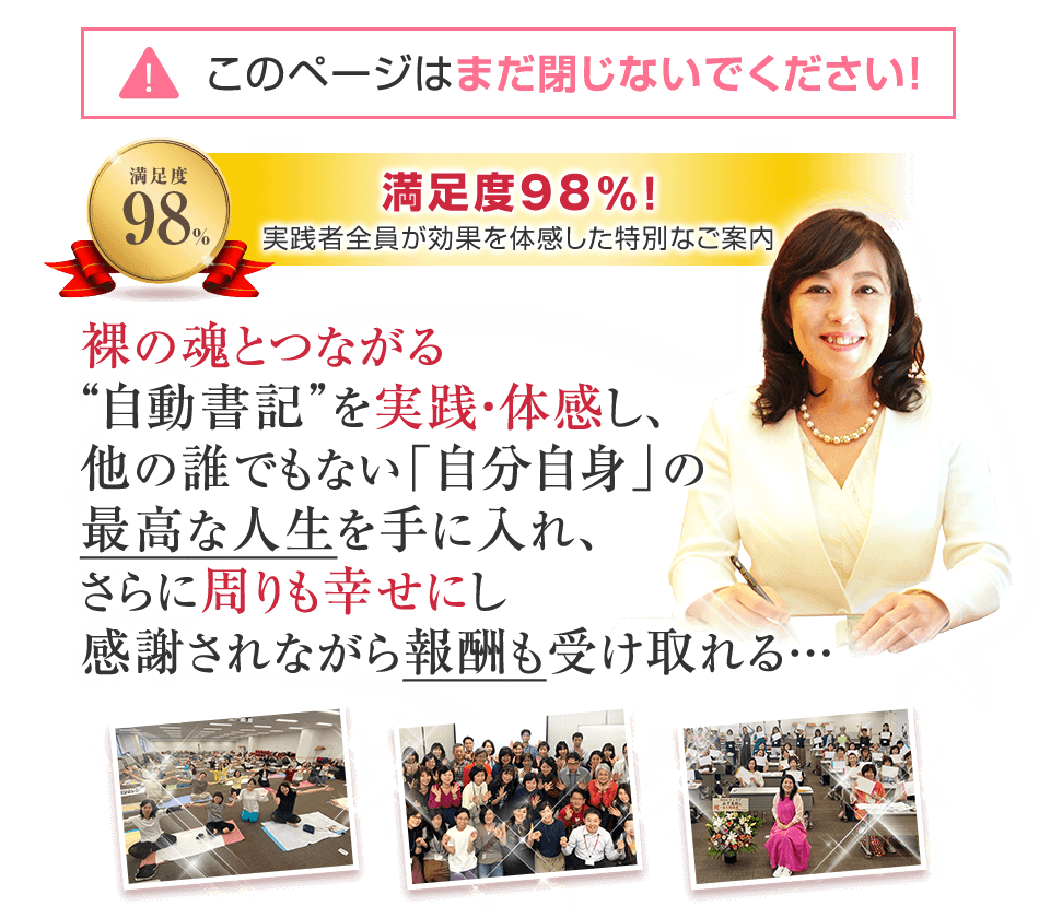 満足度98%！第2期説明会には600名以上が参加し、実践者全員が効果を体感した特別なご案内　裸の魂とつながる“自動書記”を実践・体感し、他の誰でもない「自分自身」の最高な人生を手に入れ、さらに周りも幸せにし感謝されながら報酬も受け取れる…