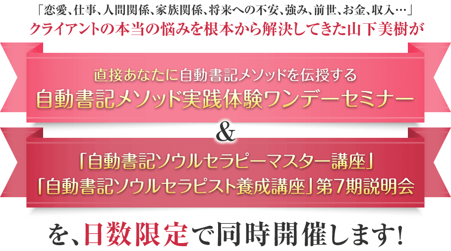 「恋愛、仕事、人間関係、家族関係、将来への不安、強み、前世、お金、収入…」クライアントの本当の悩みを根本から解決してきた山下美樹が、直接あなたに自動書記メソッドを伝授する『自動書記メソッド実践体験ワンデーセミナー』&自動書記メソッドを使い、クライアントを癒し、導き、貢献し、感謝されながら報酬も受け取れる…自動書記ソウルセラピストになるための『自動書記ソウルセラピスト養成講座 第7期』説明会を日数限定で同時開催します！！