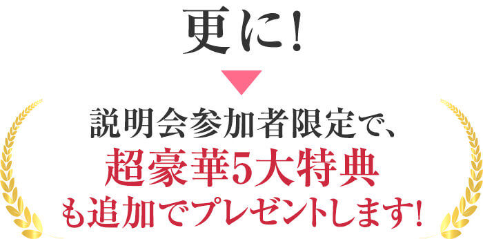 更に！説明会参加者限定で、超豪華5大特典も追加でプレゼントします！