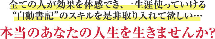 全ての人が効果を体感でき、一生涯使っていける“自動書記”のスキルを是非取り入れて欲しい…本当のあなたの人生を生きませんか？