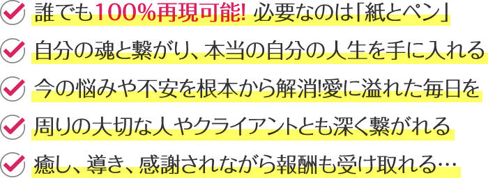 ・誰でも100%再現可能!必要なのは「紙とペン」・自分の魂と繋がり、本当の自分の人生を手に入れる・今の悩みや不安を根本から解消!愛に溢れた毎日を・周りの大切な人やクライアントとも深く繋がれる・癒し、導き、感謝されながら報酬も受け取れる…