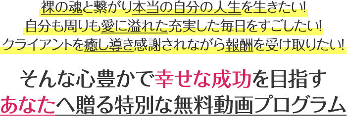 裸の魂と繋がり本当の自分の人生を生きたい！自分も周りも愛に溢れた充実した毎日をすごしたい！クライアントを癒し導き感謝されながら報酬を受け取りたい！そんな心豊かで幸せな成功を目指すあなたへ贈る特別な無料動画プログラム