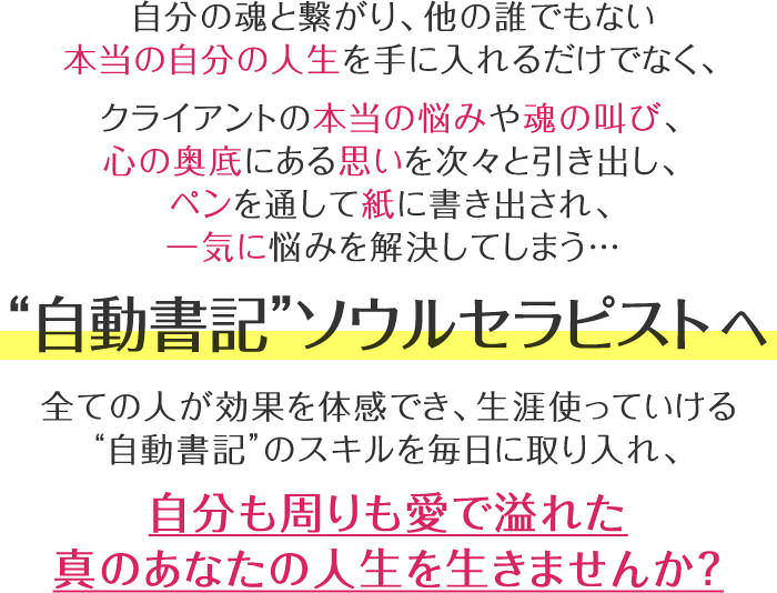 自分の魂と繋がり、他の誰でもない本当の自分の人生を手に入れるだけでなく、クライアントの本当の悩みや魂の叫び、心の奥底にある思いを次々と引き出し、ペンを通して紙に書き出され、一気に悩みを解決してしまう…“自動書記”セラピストへ全ての人が効果を体感でき、生涯使っていける“自動書記”のスキルを毎日に取り入れ、自分も周りも愛で溢れた真のあなたの人生を生きませんか?