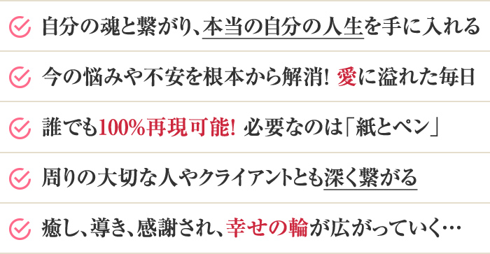 ・自分の魂と繋がり、本当の自分の人生を手に入れる・今の悩みや不安を根本から解消！愛に溢れた毎日・誰でも100%再現可能！必要なのは「紙とペン」・周りの大切な人やクライアントとも深く繋がる・癒し、導き、感謝されながら報酬も受け取れる…