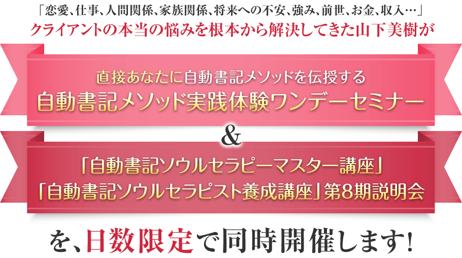 「恋愛、仕事、人間関係、家族関係、将来への不安、強み、前世、お金、収入…」クライアントの本当の悩みを根本から解決してきた山下美樹が、直接あなたに自動書記メソッドを伝授する『自動書記メソッド実践体験ワンデーセミナー』&自動書記メソッドを使い、クライアントを癒し、導き、貢献し、感謝されながら報酬も受け取れる…自動書記ソウルセラピストになるための『自動書記ソウルセラピスト養成講座 第7期』説明会を日数限定で同時開催します！！